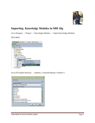 PREPARED BY RAVI KUMAR LANKE Page 1
Importing Knowledge Modules in ODI 10g
Go to Designer – > Project – > Knowledge Modules – > Import Knowledge Modules
SECURED
Go to File Import directory … orahome_1oraclediimpexp ( windows )
 