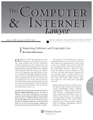 Computer
InternetLawyer
Computer
Internet&
TheThe
On March 19, 2013, the US Supreme Court
held in Kirtsaeng v. John Wiley & Sons, Inc.1
that copies lawfully made and first sold abroad
could be imported into the United States and
resold without the US copyright owner’s consent.
Supap Kirtsaeng imported books from Thailand
and asserted the “first sale doctrine” as a defense
when a US copyright owner, John Wiley & Sons,
Inc., sued him for copyright infringement. Lower
courts had rejected the defense based on territo-
riality considerations: The first sale doctrine did
not apply, because the copies were not made in
the United States and no authorized first sale had
occurred in the United States.2 The US Supreme
Court reversed and found that a first sale outside
the United States counts, too.
The Supreme Court decided that copies of
copyrighted books can be resold in the United
States against the copyright owner’s will, so long
as they were lawfully made and first sold with
the copyright owner’s permission anywhere in
the world. While Kirtsaeng v. Wiley was about
books, the Supreme Court examined a variety
of factors favoring international exhaustion of
the copyright owner’s exclusive right of dis-
tribution, including the implications for prod-
ucts other than books. Most products these
days contain or come with some copyrighted
materials.
[A]utomobiles,microwaves,calculators,mo-
bile phones, tablets, and personal computers
contain copyrightable software programs
or packaging. (…) Many of these items are
made abroad (…) A geographical interpre-
tation would prevent the resale of, say, a car,
without the permission of the holder of
each copyright on each piece of copyrighted
automobile software.3 The Court worries
about the resale of foreign-made consumer
goods ‘contain[ing] copyrightable software
programs or packaging.’4
Importing Software and Copyright Law
By Lothar Determann
Ronald L. Johnston, Arnold & Porter, LLP Editor-in-Chief*Volume 30 ▲ Number 5 ▲ MAY 2013
Prof. Dr. Lothar Determann, partner with Baker  &
McKenzie LLP, practices technology law and teaches
computer, Internet, and data privacy law at Freie Universität
Berlin, University of California, Berkeley School of Law
and Hastings College of the Law, San Francisco, CA. He is
the author of Determann’s Field Guide on International Data
Privacy Law. As with all articles, opinions expressed are
those of the author only, not his firm’s, clients’, or others’.
 