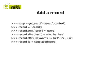 Add a record
>>> soup = get_soup('mysoup', context)
>>> record = Record()
>>> record.attrs['user'] = 'user1'
>>> record.attrs['text'] = u'foo bar baz'
>>> record.attrs['keywords'] = [u'1', u'2', u'ü']
>>> record_id = soup.add(record)
 