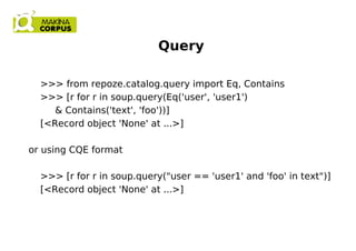 Query
>>> from repoze.catalog.query import Eq, Contains
>>> [r for r in soup.query(Eq('user', 'user1')
& Contains('text', 'foo'))]
[<Record object 'None' at ...>]
or using CQE format
>>> [r for r in soup.query("user == 'user1' and 'foo' in text")]
[<Record object 'None' at ...>]
 