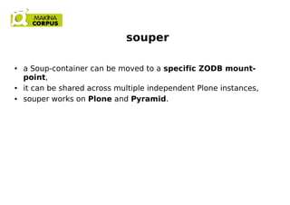 souper
● a Soup-container can be moved to a specific ZODB mount-
point,
● it can be shared across multiple independent Plone instances,
● souper works on Plone and Pyramid.
 