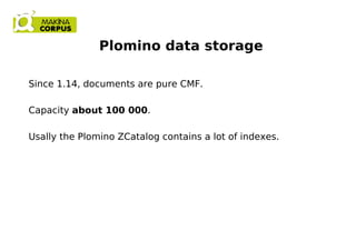 Plomino data storage
Since 1.14, documents are pure CMF.
Capacity about 100 000.
Usally the Plomino ZCatalog contains a lot of indexes.
 