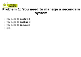 Problem 1: You need to manage a secondary
system
● you need to deploy it,
● you need to backup it,
● you need to secure it,
● etc.
 