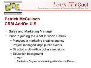 Patrick McCulloch CRM AddOn U.S. Sales and Marketing Manager Prior to joining the AddOn world Patrick Managed a marketing creative agency Project managed large public events Directed multi-million dollar campaigns Education background MBA Bachelors Degree in Marketing with Minor in Finance 