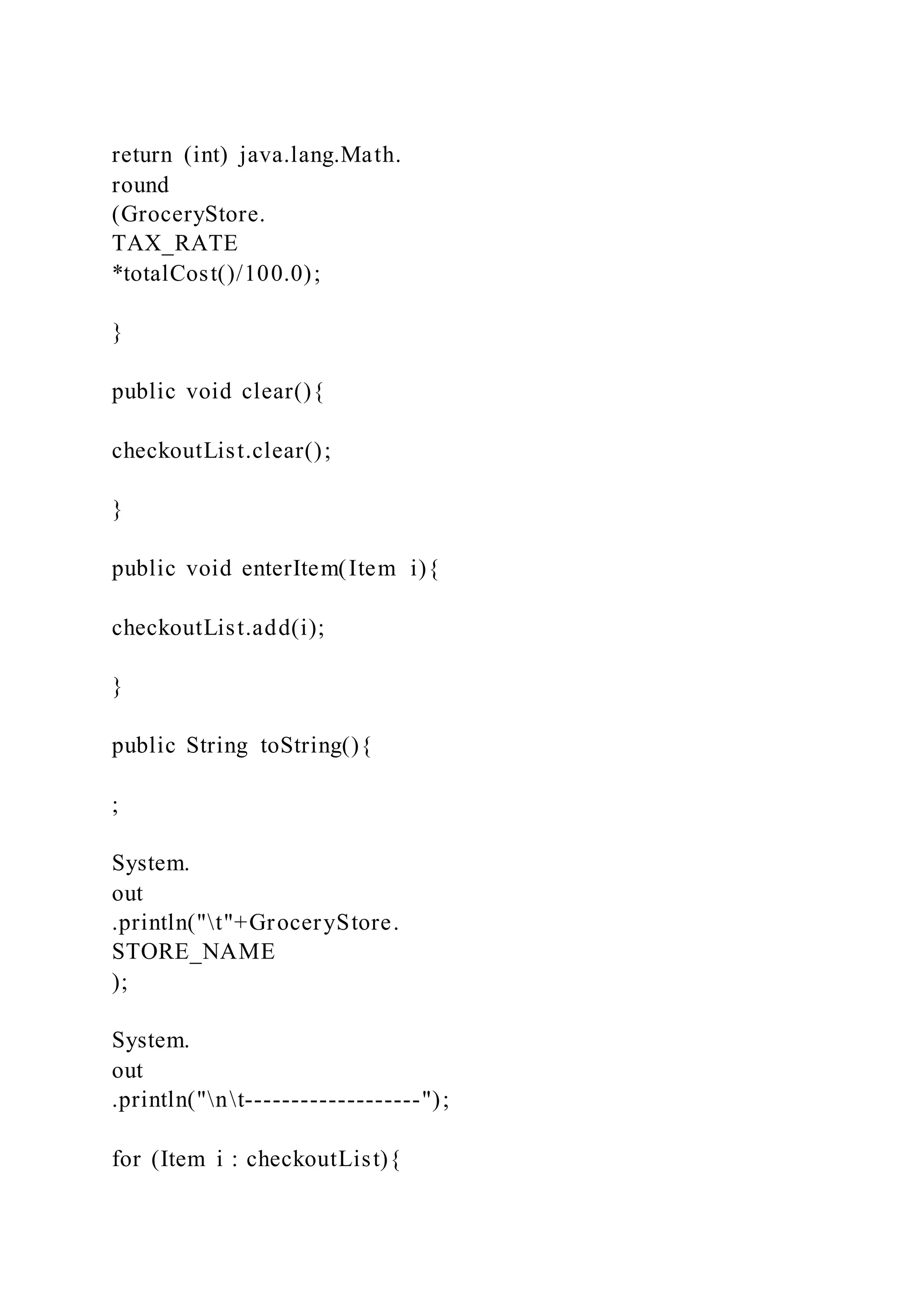 return (int) java.lang.Math.
round
(GroceryStore.
TAX_RATE
*totalCost()/100.0);
}
public void clear(){
checkoutList.clear();
}
public void enterItem(Item i){
checkoutList.add(i);
}
public String toString(){
;
System.
out
.println("t"+GroceryStore.
STORE_NAME
);
System.
out
.println("nt-------------------");
for (Item i : checkoutList){
 