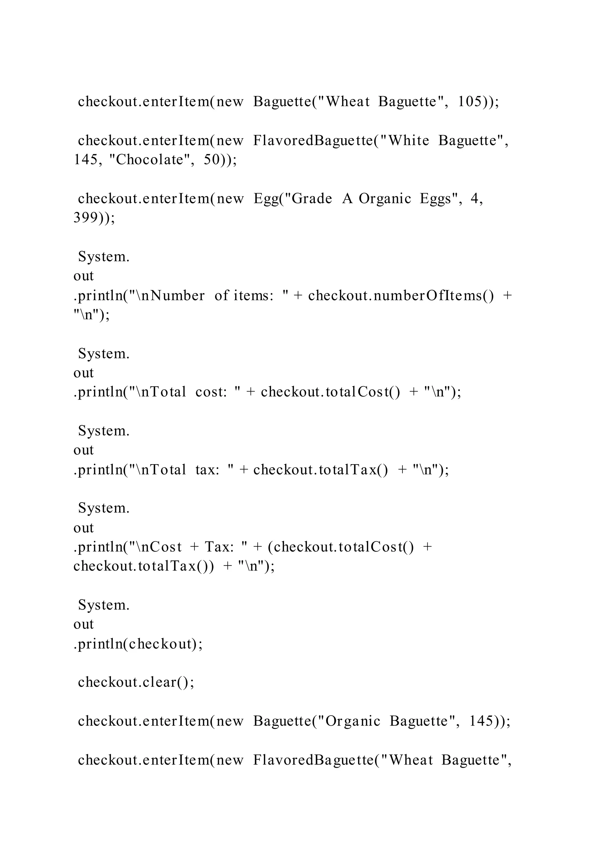 checkout.enterItem(new Baguette("Wheat Baguette", 105));
checkout.enterItem(new FlavoredBaguette("White Baguette",
145, "Chocolate", 50));
checkout.enterItem(new Egg("Grade A Organic Eggs", 4,
399));
System.
out
.println("nNumber of items: " + checkout.numberOfItems() +
"n");
System.
out
.println("nTotal cost: " + checkout.totalCost() + "n");
System.
out
.println("nTotal tax: " + checkout.totalTax() + "n");
System.
out
.println("nCost + Tax: " + (checkout.totalCost() +
checkout.totalTax()) + "n");
System.
out
.println(checkout);
checkout.clear();
checkout.enterItem(new Baguette("Organic Baguette", 145));
checkout.enterItem(new FlavoredBaguette("Wheat Baguette",
 