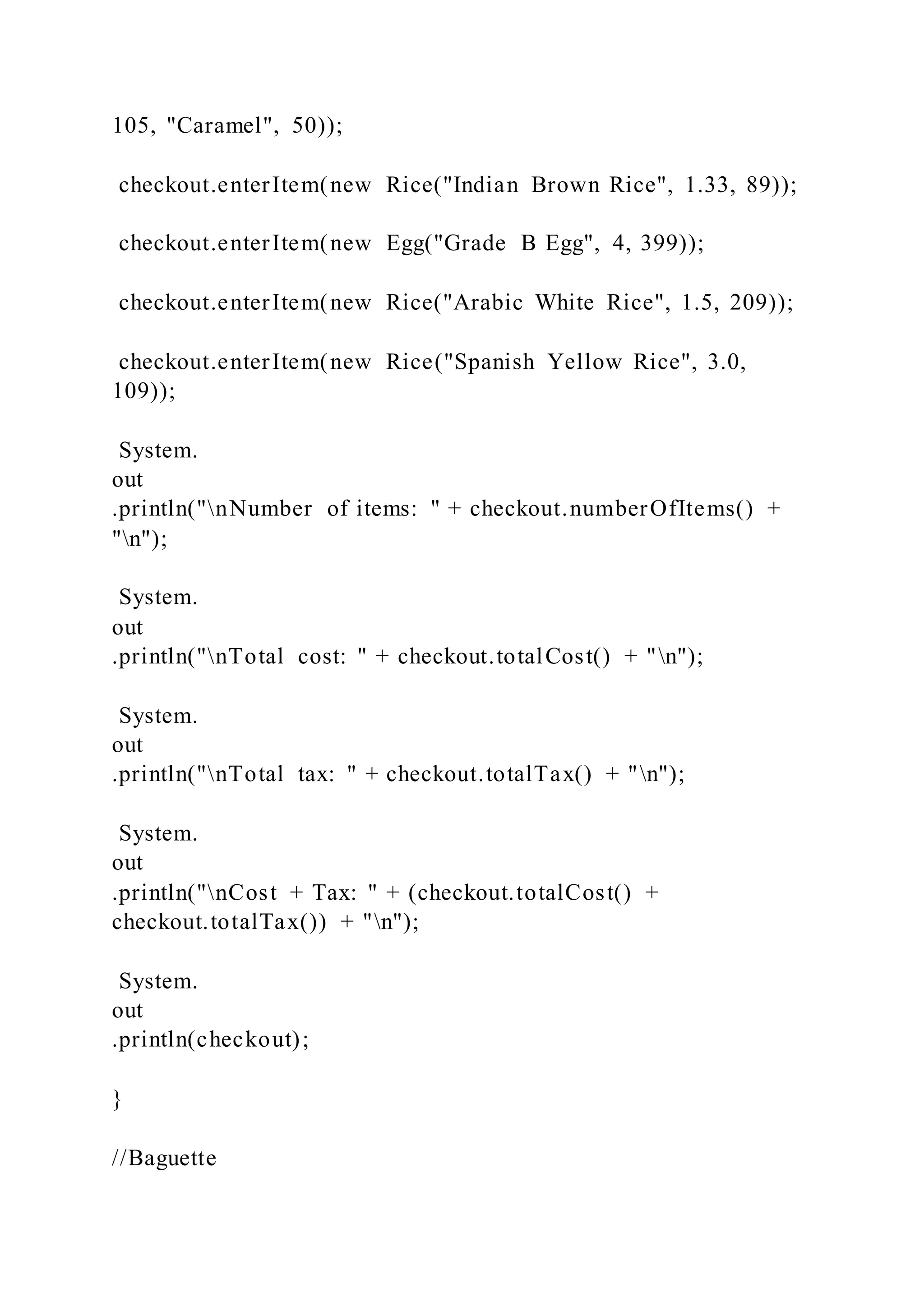 105, "Caramel", 50));
checkout.enterItem(new Rice("Indian Brown Rice", 1.33, 89));
checkout.enterItem(new Egg("Grade B Egg", 4, 399));
checkout.enterItem(new Rice("Arabic White Rice", 1.5, 209));
checkout.enterItem(new Rice("Spanish Yellow Rice", 3.0,
109));
System.
out
.println("nNumber of items: " + checkout.numberOfItems() +
"n");
System.
out
.println("nTotal cost: " + checkout.totalCost() + "n");
System.
out
.println("nTotal tax: " + checkout.totalTax() + "n");
System.
out
.println("nCost + Tax: " + (checkout.totalCost() +
checkout.totalTax()) + "n");
System.
out
.println(checkout);
}
//Baguette
 