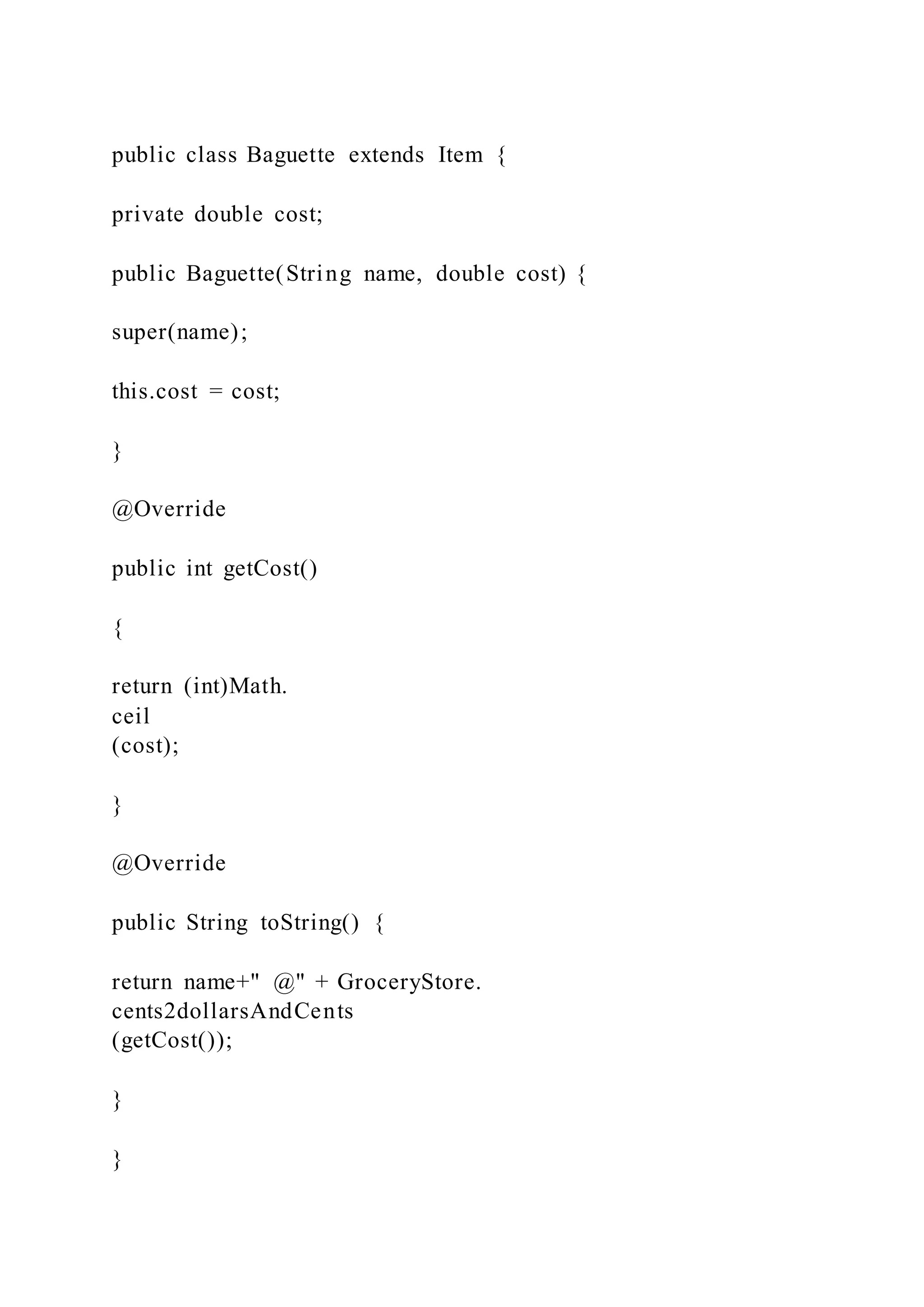 public class Baguette extends Item {
private double cost;
public Baguette(String name, double cost) {
super(name);
this.cost = cost;
}
@Override
public int getCost()
{
return (int)Math.
ceil
(cost);
}
@Override
public String toString() {
return name+" @" + GroceryStore.
cents2dollarsAndCents
(getCost());
}
}
 