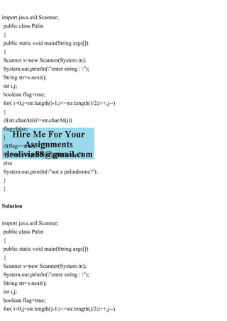 import java.util.Scanner;
public class Palin
{
public static void main(String args[])
{
Scanner s=new Scanner(System.in);
System.out.println("enter string : ");
String str=s.next();
int i,j;
boolean flag=true;
for( i=0,j=str.length()-1;i<=str.length()/2;i++,j--)
{
if(str.charAt(i)!=str.charAt(j))
flag=false;
}
if(flag==true)
System.out.println("palindrome");
else
System.out.println("not a palindrome");
}
}
Solution
import java.util.Scanner;
public class Palin
{
public static void main(String args[])
{
Scanner s=new Scanner(System.in);
System.out.println("enter string : ");
String str=s.next();
int i,j;
boolean flag=true;
for( i=0,j=str.length()-1;i<=str.length()/2;i++,j--)
 