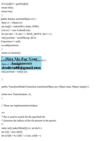 if (s1[a][b] != goal1[a][b])
return false;
return true;
}
public Iterator actions(Object n1) {
State s1 = (State) n1;
int emp[] = indexOf(s1.slides, EMP);
List ex1 = new LinkedList();
for (int dir1 = 0; dir1 <= MAX_MOVE; dir1++) {
int[] position = nextOf(emp, dir1);
if (position != null)
ex.add(position);
}
return ex.iterator();
}
public Iterator states(Object act, Object n1) {
State s1 = (State) n1;
int emp[] = indexOf(s1.slides, EMP);
int[] position = (int[]) act;
}
public TransitionModel.Transition transition(Object act, Object state, Object statep1) {
return new Transition(act, 1);
}
// These are implementation helpers
/**
* this is used to search for the specified tile.
* @returns the indices of the tile present in the puzzle.
*/
static int[] indexOf(int[][] s1, int tile1) {
int e1[] = new int[2];
for (e1[0] = 0; e1[0] < s1.len; e1[0]++)
 