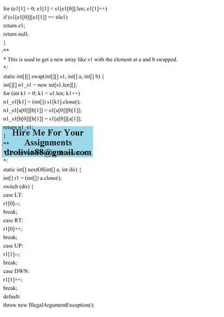 for (e1[1] = 0; e1[1] < s1[e1[0]].len; e1[1]++)
if (s1[e1[0]][e1[1]] == tile1)
return e1;
return null;
}
/**
* This is used to get a new array like s1 with the element at a and b swapped.
*/
static int[][] swap(int[][] s1, int[] a, int[] b) {
int[][] n1_s1 = new int[s1.len][];
for (int k1 = 0; k1 < s1.len; k1++)
n1_s1[k1] = (int[]) s1[k1].clone();
n1_s1[a[0]][b[1]] = s1[a[0]][b[1]];
n1_s1[b[0]][b[1]] = s1[a[0]][a[1]];
return n1_s1;
}
/**
* Get the indices of the tile next to a
*/
static int[] nextOf(int[] a, int dir) {
int[] r1 = (int[]) a.clone();
switch (dir) {
case LT:
r1[0]--;
break;
case RT:
r1[0]++;
break;
case UP:
r1[1]--;
break;
case DWN:
r1[1]++;
break;
default:
throw new IllegalArgumentException();
 