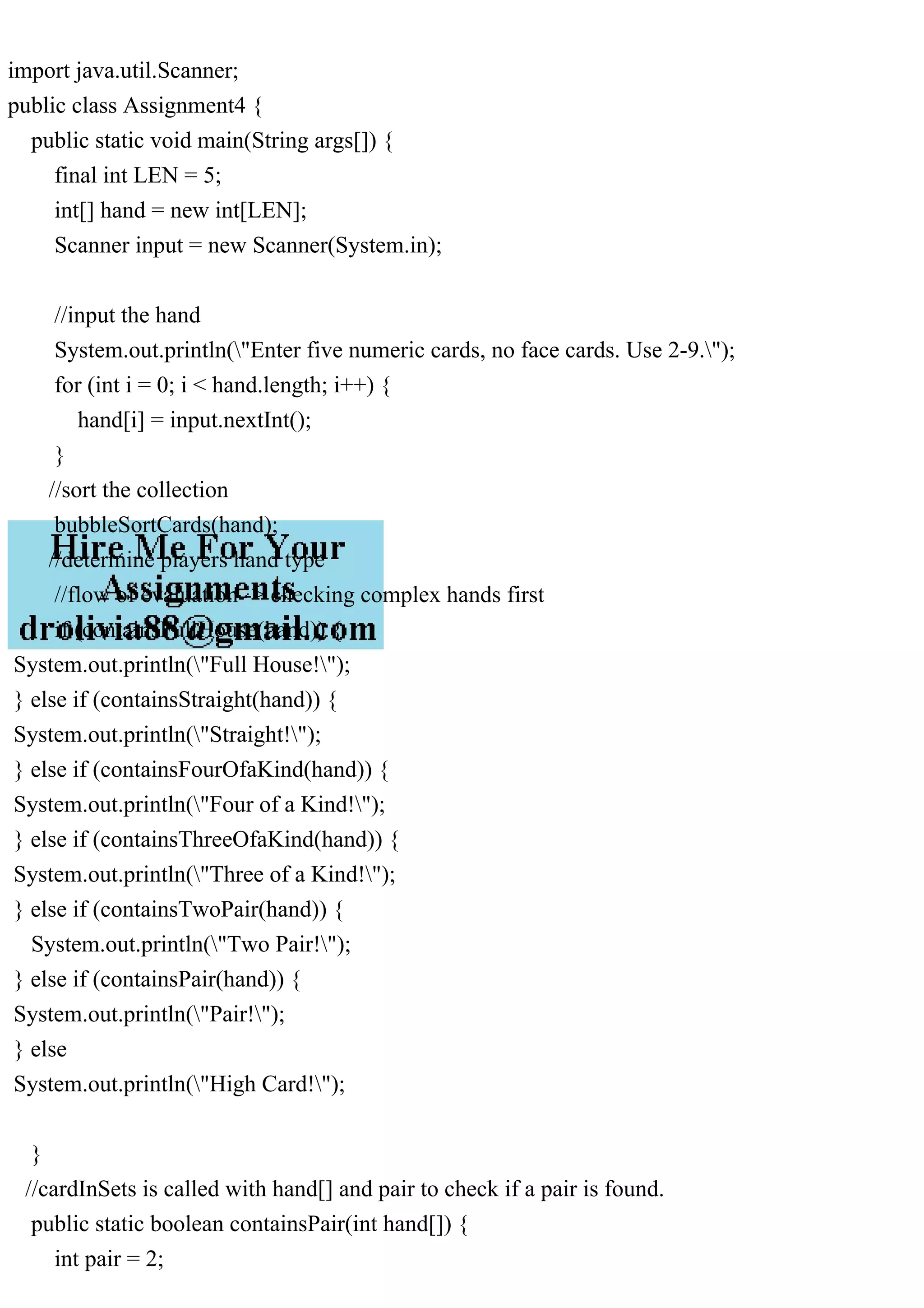 import java.util.Scanner;
public class Assignment4 {
public static void main(String args[]) {
final int LEN = 5;
int[] hand = new int[LEN];
Scanner input = new Scanner(System.in);
//input the hand
System.out.println("Enter five numeric cards, no face cards. Use 2-9.");
for (int i = 0; i < hand.length; i++) {
hand[i] = input.nextInt();
}
//sort the collection
bubbleSortCards(hand);
//determine players hand type
//flow of evaluation -> checking complex hands first
if (containsFullHouse(hand)) {
System.out.println("Full House!");
} else if (containsStraight(hand)) {
System.out.println("Straight!");
} else if (containsFourOfaKind(hand)) {
System.out.println("Four of a Kind!");
} else if (containsThreeOfaKind(hand)) {
System.out.println("Three of a Kind!");
} else if (containsTwoPair(hand)) {
System.out.println("Two Pair!");
} else if (containsPair(hand)) {
System.out.println("Pair!");
} else
System.out.println("High Card!");
}
//cardInSets is called with hand[] and pair to check if a pair is found.
public static boolean containsPair(int hand[]) {
int pair = 2;
 