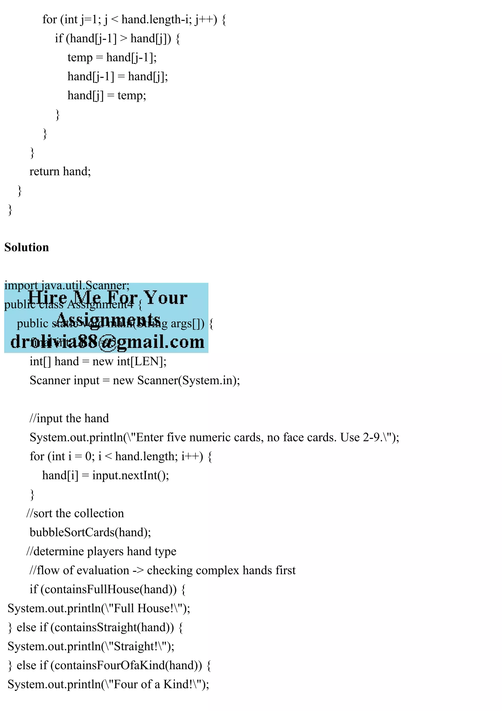 for (int j=1; j < hand.length-i; j++) {
if (hand[j-1] > hand[j]) {
temp = hand[j-1];
hand[j-1] = hand[j];
hand[j] = temp;
}
}
}
return hand;
}
}
Solution
import java.util.Scanner;
public class Assignment4 {
public static void main(String args[]) {
final int LEN = 5;
int[] hand = new int[LEN];
Scanner input = new Scanner(System.in);
//input the hand
System.out.println("Enter five numeric cards, no face cards. Use 2-9.");
for (int i = 0; i < hand.length; i++) {
hand[i] = input.nextInt();
}
//sort the collection
bubbleSortCards(hand);
//determine players hand type
//flow of evaluation -> checking complex hands first
if (containsFullHouse(hand)) {
System.out.println("Full House!");
} else if (containsStraight(hand)) {
System.out.println("Straight!");
} else if (containsFourOfaKind(hand)) {
System.out.println("Four of a Kind!");
 