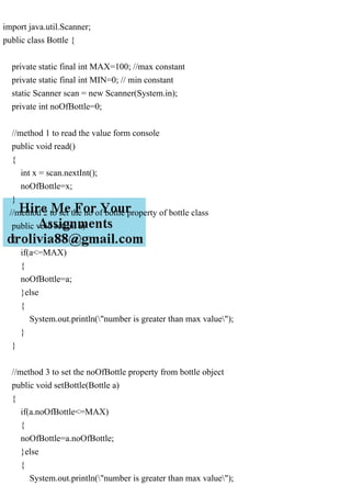 import java.util.Scanner;
public class Bottle {
private static final int MAX=100; //max constant
private static final int MIN=0; // min constant
static Scanner scan = new Scanner(System.in);
private int noOfBottle=0;
//method 1 to read the value form console
public void read()
{
int x = scan.nextInt();
noOfBottle=x;
}
//method 2 to set the no of bottle property of bottle class
public void set(int a)
{
if(a<=MAX)
{
noOfBottle=a;
}else
{
System.out.println("number is greater than max value");
}
}
//method 3 to set the noOfBottle property from bottle object
public void setBottle(Bottle a)
{
if(a.noOfBottle<=MAX)
{
noOfBottle=a.noOfBottle;
}else
{
System.out.println("number is greater than max value");