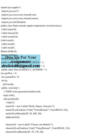 import java.applet.*;
import java.awt.*;
import java.awt.event.ActionEvent;
import java.awt.event.ActionListener;
import java.util.Random;
public class Main extends Applet implements ActionListener{
Label mainLbl;
Label chooseLbl;
Label resultsLbl;
Label result1;
Label result2;
Label result3;
Button btnRock;
Button btnPaper;
Button btnScissor;
public static final int RESULT_ROCK = 1;
public static final int RESULT_PAPER = 2;
public static final int RESULT_SCISSOR = 3;
int userWin = 0;
int systemWin =0;
int tie;
@Override
public void init() {
// TODO Auto-generated method stub
super.init();
setLayout(null);
//Add UI
mainLbl = new Label("Rock, Papers, Scissors");
mainLbl.setFont(new Font("TimesRoman", Font.BOLD, 25));
mainLbl.setBounds(50, 30, 500, 30);
add(mainLbl);
chooseLbl = new Label("Choose one Button");
chooseLbl.setFont(new Font("TimesRoman", Font.BOLD, 15));
chooseLbl.setBounds(20, 70, 170, 20);