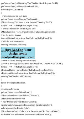 getContentPane().add(drawingToolToolBar, BorderLayout.EAST);
getContentPane().add(new DrawPanel(this),
BorderLayout.CENTER);
}
// creating drawing tool menu
private JMenu createDrawingToolMenu() {
JMenu drawingToolMenu = new JMenu("Drawing Tool");
for (int i = 0; i < theFigKinds.length; i++) {
// create a menu item for this figure kind
JMenuItem item = new JMenuItem(theFigKinds[i].getName());
// set the action listener
item.addActionListener(new ToolSelector(theFigKinds[i]));
// add the item to the menu
drawingToolMenu.add(item);
}
return drawingToolMenu;
}
// creating menu tool bar
JToolBar createDrawingToolToolBar() {
JToolBar drawingToolToolBar = new JToolBar(JToolBar.VERTICAL);
for (int i = 0; i < theFigKinds.length; i++) {
JButton aButton = new JButton(theFigKinds[i].getIcon(16));
aButton.addActionListener(new ToolSelector(theFigKinds[i]));
drawingToolToolBar.add(aButton);
}
return drawingToolToolBar;
}
//creating color menu
private JMenu createColorMenu() {
JMenu colorMenu = new JMenu("Colors");
JMenuItem setInteriorColor
= new JMenuItem("Set Interior Color");
setInteriorColor.addActionListener(new SetInteriorColor());
colorMenu.add(setInteriorColor);
JMenuItem setBorderColor = new JMenuItem("Set Border Color");
setBorderColor.addActionListener(new SetBorderColor());
 