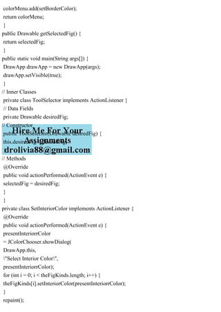 colorMenu.add(setBorderColor);
return colorMenu;
}
public Drawable getSelectedFig() {
return selectedFig;
}
public static void main(String args[]) {
DrawApp drawApp = new DrawApp(args);
drawApp.setVisible(true);
}
// Inner Classes
private class ToolSelector implements ActionListener {
// Data Fields
private Drawable desiredFig;
// Constructor
public ToolSelector(Drawable desiredFig) {
this.desiredFig = desiredFig;
}
// Methods
@Override
public void actionPerformed(ActionEvent e) {
selectedFig = desiredFig;
}
}
private class SetInteriorColor implements ActionListener {
@Override
public void actionPerformed(ActionEvent e) {
presentInteriorrColor
= JColorChooser.showDialog(
DrawApp.this,
"Select Interior Color",
presentInteriorrColor);
for (int i = 0; i < theFigKinds.length; i++) {
theFigKinds[i].setInteriorColor(presentInteriorrColor);
}
repaint();
 