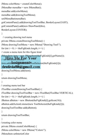 JMenu colorMenu = createColorMenu();
JMenuBar menuBar = new JMenuBar();
menuBar.add(colorMenu);
menuBar.add(drawingToolMenu);
setJMenuBar(menuBar);
getContentPane().add(drawingToolToolBar, BorderLayout.EAST);
getContentPane().add(new DrawPanel(this),
BorderLayout.CENTER);
}
// creating drawing tool menu
private JMenu createDrawingToolMenu() {
JMenu drawingToolMenu = new JMenu("Drawing Tool");
for (int i = 0; i < theFigKinds.length; i++) {
// create a menu item for this figure kind
JMenuItem item = new JMenuItem(theFigKinds[i].getName());
// set the action listener
item.addActionListener(new ToolSelector(theFigKinds[i]));
// add the item to the menu
drawingToolMenu.add(item);
}
return drawingToolMenu;
}
// creating menu tool bar
JToolBar createDrawingToolToolBar() {
JToolBar drawingToolToolBar = new JToolBar(JToolBar.VERTICAL);
for (int i = 0; i < theFigKinds.length; i++) {
JButton aButton = new JButton(theFigKinds[i].getIcon(16));
aButton.addActionListener(new ToolSelector(theFigKinds[i]));
drawingToolToolBar.add(aButton);
}
return drawingToolToolBar;
}
//creating color menu
private JMenu createColorMenu() {
JMenu colorMenu = new JMenu("Colors");
JMenuItem setInteriorColor
 