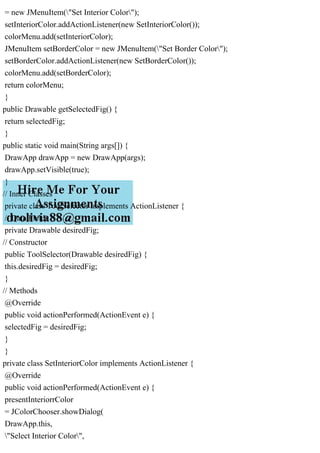 = new JMenuItem("Set Interior Color");
setInteriorColor.addActionListener(new SetInteriorColor());
colorMenu.add(setInteriorColor);
JMenuItem setBorderColor = new JMenuItem("Set Border Color");
setBorderColor.addActionListener(new SetBorderColor());
colorMenu.add(setBorderColor);
return colorMenu;
}
public Drawable getSelectedFig() {
return selectedFig;
}
public static void main(String args[]) {
DrawApp drawApp = new DrawApp(args);
drawApp.setVisible(true);
}
// Inner Classes
private class ToolSelector implements ActionListener {
// Data Fields
private Drawable desiredFig;
// Constructor
public ToolSelector(Drawable desiredFig) {
this.desiredFig = desiredFig;
}
// Methods
@Override
public void actionPerformed(ActionEvent e) {
selectedFig = desiredFig;
}
}
private class SetInteriorColor implements ActionListener {
@Override
public void actionPerformed(ActionEvent e) {
presentInteriorrColor
= JColorChooser.showDialog(
DrawApp.this,
"Select Interior Color",
 