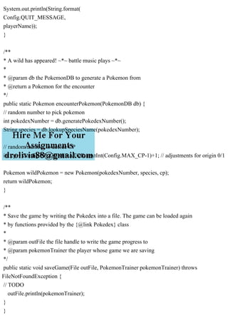 System.out.println(String.format(
Config.QUIT_MESSAGE,
playerName));
}
/**
* A wild has appeared! ~*~ battle music plays ~*~
*
* @param db the PokemonDB to generate a Pokemon from
* @return a Pokemon for the encounter
*/
public static Pokemon encounterPokemon(PokemonDB db) {
// random number to pick pokemon
int pokedexNumber = db.generatePokedexNumber();
String species = db.lookupSpeciesName(pokedexNumber);
// random number to decide CP
int cp = Config.CP_GENERATOR.nextInt(Config.MAX_CP-1)+1; // adjustments for origin 0/1
Pokemon wildPokemon = new Pokemon(pokedexNumber, species, cp);
return wildPokemon;
}
/**
* Save the game by writing the Pokedex into a file. The game can be loaded again
* by functions provided by the {@link Pokedex} class
*
* @param outFile the file handle to write the game progress to
* @param pokemonTrainer the player whose game we are saving
*/
public static void saveGame(File outFile, PokemonTrainer pokemonTrainer) throws
FileNotFoundException {
// TODO
outFile.println(pokemonTrainer);
}
}
 