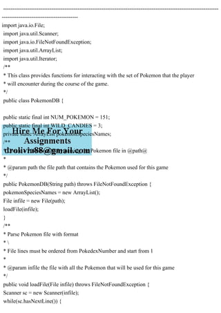 --------------------------------------------------------------------------------------------------------------------
-----------------------------------------
import java.io.File;
import java.util.Scanner;
import java.io.FileNotFoundException;
import java.util.ArrayList;
import java.util.Iterator;
/**
* This class provides functions for interacting with the set of Pokemon that the player
* will encounter during the course of the game.
*/
public class PokemonDB {
public static final int NUM_POKEMON = 151;
public static final int WILD_CANDIES = 3;
private static ArrayList pokemonSpeciesNames;
/**
* Create a PokemonDB by parsing the Pokemon file in @path@
*
* @param path the file path that contains the Pokemon used for this game
*/
public PokemonDB(String path) throws FileNotFoundException {
pokemonSpeciesNames = new ArrayList();
File infile = new File(path);
loadFile(infile);
}
/**
* Parse Pokemon file with format
* 
* File lines must be ordered from PokedexNumber and start from 1
*
* @param infile the file with all the Pokemon that will be used for this game
*/
public void loadFile(File infile) throws FileNotFoundException {
Scanner sc = new Scanner(infile);
while(sc.hasNextLine()) {
 