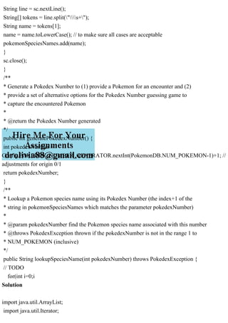 String line = sc.nextLine();
String[] tokens = line.split("s+");
String name = tokens[1];
name = name.toLowerCase(); // to make sure all cases are acceptable
pokemonSpeciesNames.add(name);
}
sc.close();
}
/**
* Generate a Pokedex Number to (1) provide a Pokemon for an encounter and (2)
* provide a set of alternative options for the Pokedex Number guessing game to
* capture the encountered Pokemon
*
* @return the Pokedex Number generated
*/
public int generatePokedexNumber() {
int pokedexNumber =
Config.POKEDEX_NUMBER_GENERATOR.nextInt(PokemonDB.NUM_POKEMON-1)+1; //
adjustments for origin 0/1
return pokedexNumber;
}
/**
* Lookup a Pokemon species name using its Pokedex Number (the index+1 of the
* string in pokemonSpeciesNames which matches the parameter pokedexNumber)
*
* @param pokedexNumber find the Pokemon species name associated with this number
* @throws PokedexException thrown if the pokedexNumber is not in the range 1 to
* NUM_POKEMON (inclusive)
*/
public String lookupSpeciesName(int pokedexNumber) throws PokedexException {
// TODO
for(int i=0;i
Solution
import java.util.ArrayList;
import java.util.Iterator;
 
