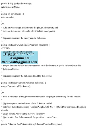 public String getSpeciesName() {
return speciesName;
}
public int getCandies() {
return candies;
}
/**
* Add a newly caught Pokemon to the player's inventory and
* increase the number of candies for this PokemonSpecies
*
* @param pokemon the newly caught Pokemon
*/
public void addNewPokemon(Pokemon pokemon) {
// TODO
caughtPokemon.add(pokemon);
this.candies++;
}
/**
* Helper function to load Pokemon from a save file into the player's inventory for this
* Pokemon Species
*
* @param pokemon the pokemon to add to this species
*/
public void loadPokemon(Pokemon pokemon) {
caughtPokemon.add(pokemon);
}
/**
* Find a Pokemon of the given combatPower in the player's inventory for this species.
*
* @param cp the combatPower of the Pokemon to find
* @throws PokedexException [Config.POKEMON_NOT_FOUND] if there is no Pokemon
with the
* given combatPower in the player's inventory.
* @return the first Pokemon with the provided combatPower
*/
public Pokemon findPokemon(int cp) throws PokedexException {
 