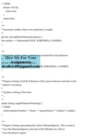 // TODO
for(int i=0;i 0){
return true;
}
return false;
}
/**
* Increment candies when a new pokemon is caught
*/
private void addNewPokemonCandies() {
this.candies += PokemonGO.NEW_POKEMON_CANDIES;
}
/**
* Increment candies when a pokemon is transferred to the professor
*/
private void addTransferCandies() {
this.candies += PokemonGO.TRANSFER_POKEMON_CANDIES;
}
/**
* Prepare a listing of all the Pokemon of this species that are currently in the
* player's inventory.
*
* @return a String of the form
* ...
*/
public String caughtPokemonToString() {
// TODO
return pokedexNumber+" Name: "+speciesName+" Candies"+candies;
}
/**
* Prepare a String representing this entire PokemonSpecies. This is used to
* save the PokemonSpecies (one part of the Pokedex) to a file to
* save the player's game.
 