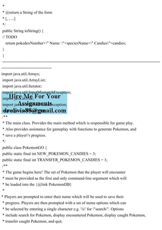 *
* @return a String of the form
* [, , ...]
*/
public String toString() {
// TODO
return pokedexNumber+" Name: "+speciesName+" Candies"+candies;
}
}
--------------------------------------------------------------------------------------------------------------------
-------------------------------------
import java.util.Arrays;
import java.util.ArrayList;
import java.util.Iterator;
import java.util.InputMismatchException;
import java.io.File;
import java.io.FileNotFoundException;
import java.io.PrintWriter;
/**
* The main class. Provides the main method which is responsible for game play.
* Also provides assistance for gameplay with functions to generate Pokemon, and
* save a player's progress.
*/
public class PokemonGO {
public static final int NEW_POKEMON_CANDIES = 3;
public static final int TRANSFER_POKEMON_CANDIES = 1;
/**
* The game begins here! The set of Pokemon that the player will encounter
* must be provided as the first and only command-line argument which will
* be loaded into the {@link PokemonDB}
*
* Players are prompted to enter their name which will be used to save their
* progress. Players are then prompted with a set of menu options which can
* be selected by entering a single character e.g. 's' for "search". Options
* include search for Pokemon, display encountered Pokemon, display caught Pokemon,
* transfer caught Pokemon, and quit.
 