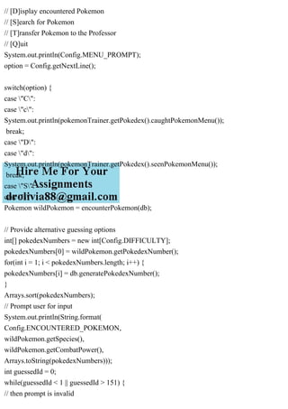 // [D]isplay encountered Pokemon
// [S]earch for Pokemon
// [T]ransfer Pokemon to the Professor
// [Q]uit
System.out.println(Config.MENU_PROMPT);
option = Config.getNextLine();
switch(option) {
case "C":
case "c":
System.out.println(pokemonTrainer.getPokedex().caughtPokemonMenu());
break;
case "D":
case "d":
System.out.println(pokemonTrainer.getPokedex().seenPokemonMenu());
break;
case "S":
case "s":
Pokemon wildPokemon = encounterPokemon(db);
// Provide alternative guessing options
int[] pokedexNumbers = new int[Config.DIFFICULTY];
pokedexNumbers[0] = wildPokemon.getPokedexNumber();
for(int i = 1; i < pokedexNumbers.length; i++) {
pokedexNumbers[i] = db.generatePokedexNumber();
}
Arrays.sort(pokedexNumbers);
// Prompt user for input
System.out.println(String.format(
Config.ENCOUNTERED_POKEMON,
wildPokemon.getSpecies(),
wildPokemon.getCombatPower(),
Arrays.toString(pokedexNumbers)));
int guessedId = 0;
while(guessedId < 1 || guessedId > 151) {
// then prompt is invalid
 