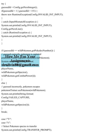 try {
guessedId = Config.getNextInteger();
if(guessedId < 1 || guessedId > 151) {
throw new RuntimeException(Config.INVALID_INT_INPUT);
}
} catch (InputMismatchException e) {
System.out.println(Config.INVALID_INT_INPUT);
Config.getNextLine();
} catch (RuntimeException e) {
System.out.println(Config.INVALID_INT_INPUT);
}
}
if (guessedId == wildPokemon.getPokedexNumber()) {
// guessed correctly, pokemon is captured
pokemonTrainer.capturePokemon(wildPokemon);
System.out.println(String.format(
Config.SUCCESSFUL_CAPTURE,
playerName,
wildPokemon.getSpecies(),
wildPokemon.getCombatPower()));
}
else {
// guessed incorrectly, pokemon escapes
pokemonTrainer.seePokemon(wildPokemon);
System.out.println(String.format(
Config.FAILED_CAPTURE,
playerName,
wildPokemon.getSpecies()));
}
break;
case "T":
case "t":
// Select Pokemon species to transfer
System.out.println(Config.TRANSFER_PROMPT);
 