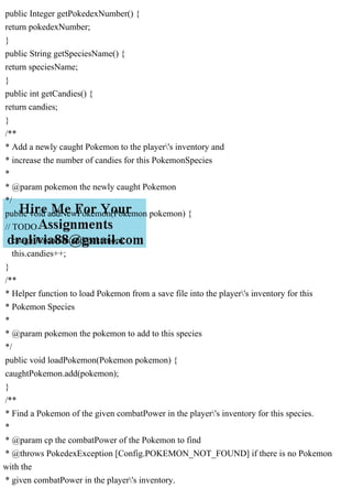 public Integer getPokedexNumber() {
return pokedexNumber;
}
public String getSpeciesName() {
return speciesName;
}
public int getCandies() {
return candies;
}
/**
* Add a newly caught Pokemon to the player's inventory and
* increase the number of candies for this PokemonSpecies
*
* @param pokemon the newly caught Pokemon
*/
public void addNewPokemon(Pokemon pokemon) {
// TODO
caughtPokemon.add(pokemon);
this.candies++;
}
/**
* Helper function to load Pokemon from a save file into the player's inventory for this
* Pokemon Species
*
* @param pokemon the pokemon to add to this species
*/
public void loadPokemon(Pokemon pokemon) {
caughtPokemon.add(pokemon);
}
/**
* Find a Pokemon of the given combatPower in the player's inventory for this species.
*
* @param cp the combatPower of the Pokemon to find
* @throws PokedexException [Config.POKEMON_NOT_FOUND] if there is no Pokemon
with the
* given combatPower in the player's inventory.
 