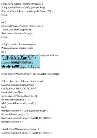 pokedex = pokemonTrainer.getPokedex();
String speciesName = Config.getNextLine();
if(speciesName.toLowerCase().equals("cancel")) {
break;
}
try {
db.lookupPokedexNumber(speciesName);
} catch (PokedexException e) {
System.out.println(e.toString());
break;
}
// Begin transfer of selected species
PokemonSpecies species = null;
try {
species = pokedex.findCaughtSpeciesData(speciesName);
} catch (PokedexException e) {
System.out.println(e.toString());
break;
}
String transferPokemonName = species.getSpeciesName();
// Select Pokemon of that species to transfer
System.out.println(String.format(
Config.TRANSFER_CP_PROMPT,
transferPokemonName,
species.caughtPokemonToString()));
int transferPokemonCp = -1;
while(transferPokemonCp == -1) {
try {
transferPokemonCp = Config.getNextInteger();
if(transferPokemonCp < 0) {
System.out.println(Config.INVALID_CP_INPUT);
transferPokemonCp = -1;
}
} catch (InputMismatchException e) {
System.out.println(Config.INVALID_CP_INPUT);
 
