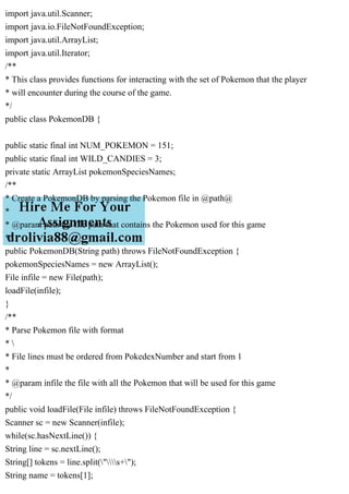import java.util.Scanner;
import java.io.FileNotFoundException;
import java.util.ArrayList;
import java.util.Iterator;
/**
* This class provides functions for interacting with the set of Pokemon that the player
* will encounter during the course of the game.
*/
public class PokemonDB {
public static final int NUM_POKEMON = 151;
public static final int WILD_CANDIES = 3;
private static ArrayList pokemonSpeciesNames;
/**
* Create a PokemonDB by parsing the Pokemon file in @path@
*
* @param path the file path that contains the Pokemon used for this game
*/
public PokemonDB(String path) throws FileNotFoundException {
pokemonSpeciesNames = new ArrayList();
File infile = new File(path);
loadFile(infile);
}
/**
* Parse Pokemon file with format
* 
* File lines must be ordered from PokedexNumber and start from 1
*
* @param infile the file with all the Pokemon that will be used for this game
*/
public void loadFile(File infile) throws FileNotFoundException {
Scanner sc = new Scanner(infile);
while(sc.hasNextLine()) {
String line = sc.nextLine();
String[] tokens = line.split("s+");
String name = tokens[1];
 