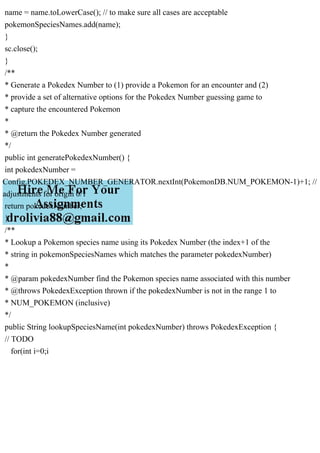 name = name.toLowerCase(); // to make sure all cases are acceptable
pokemonSpeciesNames.add(name);
}
sc.close();
}
/**
* Generate a Pokedex Number to (1) provide a Pokemon for an encounter and (2)
* provide a set of alternative options for the Pokedex Number guessing game to
* capture the encountered Pokemon
*
* @return the Pokedex Number generated
*/
public int generatePokedexNumber() {
int pokedexNumber =
Config.POKEDEX_NUMBER_GENERATOR.nextInt(PokemonDB.NUM_POKEMON-1)+1; //
adjustments for origin 0/1
return pokedexNumber;
}
/**
* Lookup a Pokemon species name using its Pokedex Number (the index+1 of the
* string in pokemonSpeciesNames which matches the parameter pokedexNumber)
*
* @param pokedexNumber find the Pokemon species name associated with this number
* @throws PokedexException thrown if the pokedexNumber is not in the range 1 to
* NUM_POKEMON (inclusive)
*/
public String lookupSpeciesName(int pokedexNumber) throws PokedexException {
// TODO
for(int i=0;i
 