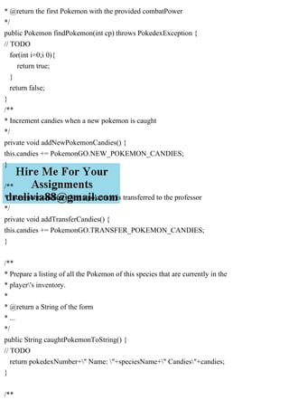 * @return the first Pokemon with the provided combatPower
*/
public Pokemon findPokemon(int cp) throws PokedexException {
// TODO
for(int i=0;i 0){
return true;
}
return false;
}
/**
* Increment candies when a new pokemon is caught
*/
private void addNewPokemonCandies() {
this.candies += PokemonGO.NEW_POKEMON_CANDIES;
}
/**
* Increment candies when a pokemon is transferred to the professor
*/
private void addTransferCandies() {
this.candies += PokemonGO.TRANSFER_POKEMON_CANDIES;
}
/**
* Prepare a listing of all the Pokemon of this species that are currently in the
* player's inventory.
*
* @return a String of the form
* ...
*/
public String caughtPokemonToString() {
// TODO
return pokedexNumber+" Name: "+speciesName+" Candies"+candies;
}
/**
 