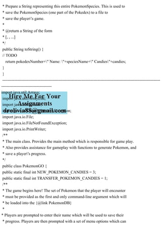 * Prepare a String representing this entire PokemonSpecies. This is used to
* save the PokemonSpecies (one part of the Pokedex) to a file to
* save the player's game.
*
* @return a String of the form
* [, , ...]
*/
public String toString() {
// TODO
return pokedexNumber+" Name: "+speciesName+" Candies"+candies;
}
}
--------------------------------------------------------------------------------------------------------------------
-------------------------------------
import java.util.Arrays;
import java.util.ArrayList;
import java.util.Iterator;
import java.util.InputMismatchException;
import java.io.File;
import java.io.FileNotFoundException;
import java.io.PrintWriter;
/**
* The main class. Provides the main method which is responsible for game play.
* Also provides assistance for gameplay with functions to generate Pokemon, and
* save a player's progress.
*/
public class PokemonGO {
public static final int NEW_POKEMON_CANDIES = 3;
public static final int TRANSFER_POKEMON_CANDIES = 1;
/**
* The game begins here! The set of Pokemon that the player will encounter
* must be provided as the first and only command-line argument which will
* be loaded into the {@link PokemonDB}
*
* Players are prompted to enter their name which will be used to save their
* progress. Players are then prompted with a set of menu options which can
 