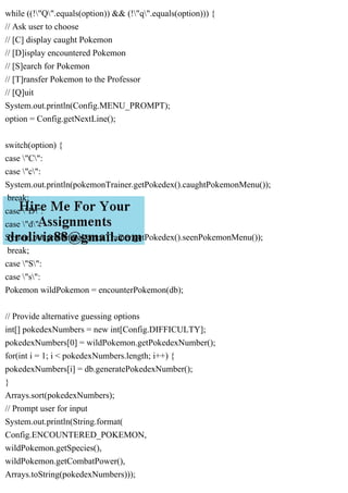 while ((!"Q".equals(option)) && (!"q".equals(option))) {
// Ask user to choose
// [C] display caught Pokemon
// [D]isplay encountered Pokemon
// [S]earch for Pokemon
// [T]ransfer Pokemon to the Professor
// [Q]uit
System.out.println(Config.MENU_PROMPT);
option = Config.getNextLine();
switch(option) {
case "C":
case "c":
System.out.println(pokemonTrainer.getPokedex().caughtPokemonMenu());
break;
case "D":
case "d":
System.out.println(pokemonTrainer.getPokedex().seenPokemonMenu());
break;
case "S":
case "s":
Pokemon wildPokemon = encounterPokemon(db);
// Provide alternative guessing options
int[] pokedexNumbers = new int[Config.DIFFICULTY];
pokedexNumbers[0] = wildPokemon.getPokedexNumber();
for(int i = 1; i < pokedexNumbers.length; i++) {
pokedexNumbers[i] = db.generatePokedexNumber();
}
Arrays.sort(pokedexNumbers);
// Prompt user for input
System.out.println(String.format(
Config.ENCOUNTERED_POKEMON,
wildPokemon.getSpecies(),
wildPokemon.getCombatPower(),
Arrays.toString(pokedexNumbers)));
 