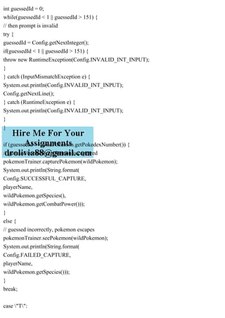 int guessedId = 0;
while(guessedId < 1 || guessedId > 151) {
// then prompt is invalid
try {
guessedId = Config.getNextInteger();
if(guessedId < 1 || guessedId > 151) {
throw new RuntimeException(Config.INVALID_INT_INPUT);
}
} catch (InputMismatchException e) {
System.out.println(Config.INVALID_INT_INPUT);
Config.getNextLine();
} catch (RuntimeException e) {
System.out.println(Config.INVALID_INT_INPUT);
}
}
if (guessedId == wildPokemon.getPokedexNumber()) {
// guessed correctly, pokemon is captured
pokemonTrainer.capturePokemon(wildPokemon);
System.out.println(String.format(
Config.SUCCESSFUL_CAPTURE,
playerName,
wildPokemon.getSpecies(),
wildPokemon.getCombatPower()));
}
else {
// guessed incorrectly, pokemon escapes
pokemonTrainer.seePokemon(wildPokemon);
System.out.println(String.format(
Config.FAILED_CAPTURE,
playerName,
wildPokemon.getSpecies()));
}
break;
case "T":
 