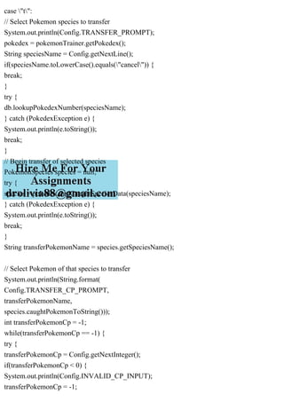 case "t":
// Select Pokemon species to transfer
System.out.println(Config.TRANSFER_PROMPT);
pokedex = pokemonTrainer.getPokedex();
String speciesName = Config.getNextLine();
if(speciesName.toLowerCase().equals("cancel")) {
break;
}
try {
db.lookupPokedexNumber(speciesName);
} catch (PokedexException e) {
System.out.println(e.toString());
break;
}
// Begin transfer of selected species
PokemonSpecies species = null;
try {
species = pokedex.findCaughtSpeciesData(speciesName);
} catch (PokedexException e) {
System.out.println(e.toString());
break;
}
String transferPokemonName = species.getSpeciesName();
// Select Pokemon of that species to transfer
System.out.println(String.format(
Config.TRANSFER_CP_PROMPT,
transferPokemonName,
species.caughtPokemonToString()));
int transferPokemonCp = -1;
while(transferPokemonCp == -1) {
try {
transferPokemonCp = Config.getNextInteger();
if(transferPokemonCp < 0) {
System.out.println(Config.INVALID_CP_INPUT);
transferPokemonCp = -1;
 