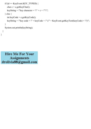 if (id == KeyEvent.KEY_TYPED) {
char c = e.getKeyChar();
keyString = "key character = '" + c + "'";
} else {
int keyCode = e.getKeyCode();
keyString = "key code = " + keyCode + " (" + KeyEvent.getKeyText(keyCode) + ")";
}
System.out.println(keyString);
}
}
 