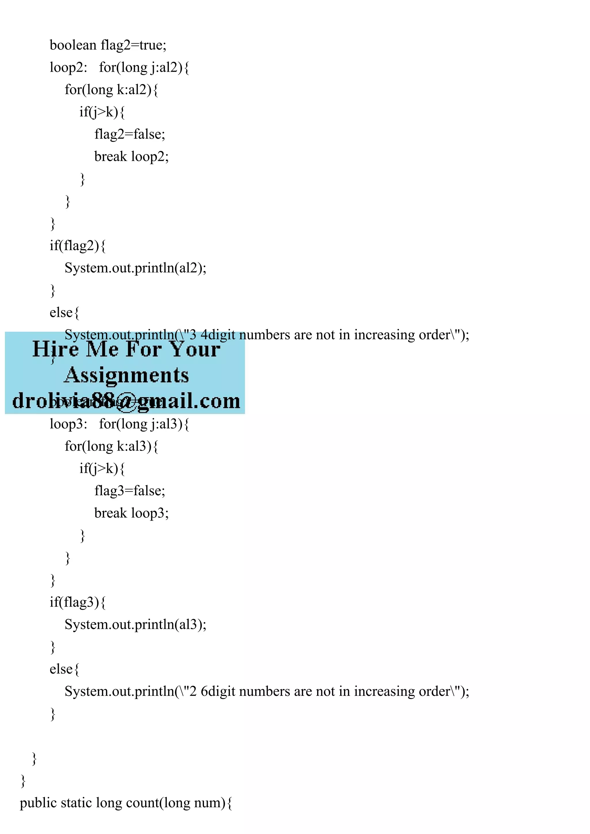 boolean flag2=true;
loop2: for(long j:al2){
for(long k:al2){
if(j>k){
flag2=false;
break loop2;
}
}
}
if(flag2){
System.out.println(al2);
}
else{
System.out.println("3 4digit numbers are not in increasing order");
}
boolean flag3=true;
loop3: for(long j:al3){
for(long k:al3){
if(j>k){
flag3=false;
break loop3;
}
}
}
if(flag3){
System.out.println(al3);
}
else{
System.out.println("2 6digit numbers are not in increasing order");
}
}
}
public static long count(long num){
 