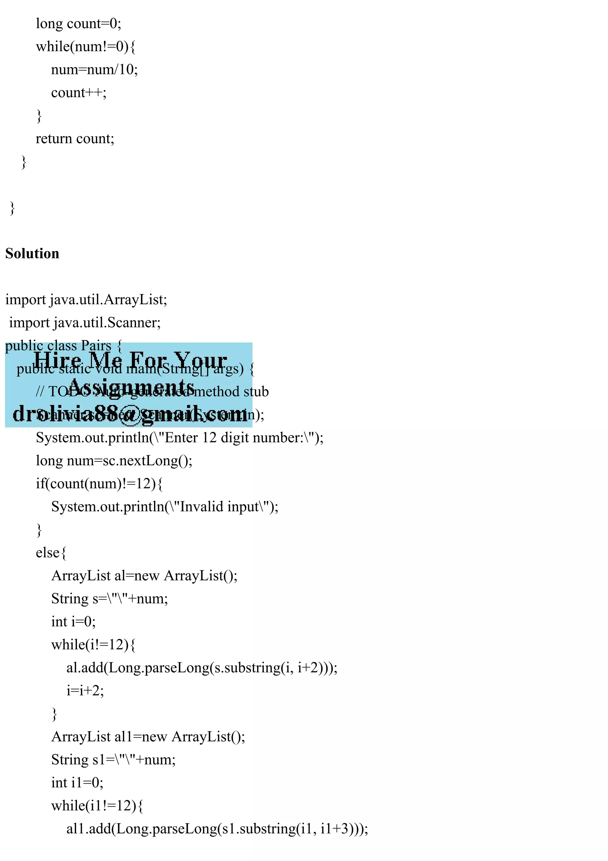 long count=0;
while(num!=0){
num=num/10;
count++;
}
return count;
}
}
Solution
import java.util.ArrayList;
import java.util.Scanner;
public class Pairs {
public static void main(String[] args) {
// TODO Auto-generated method stub
Scanner sc=new Scanner(System.in);
System.out.println("Enter 12 digit number:");
long num=sc.nextLong();
if(count(num)!=12){
System.out.println("Invalid input");
}
else{
ArrayList al=new ArrayList();
String s=""+num;
int i=0;
while(i!=12){
al.add(Long.parseLong(s.substring(i, i+2)));
i=i+2;
}
ArrayList al1=new ArrayList();
String s1=""+num;
int i1=0;
while(i1!=12){
al1.add(Long.parseLong(s1.substring(i1, i1+3)));
 
