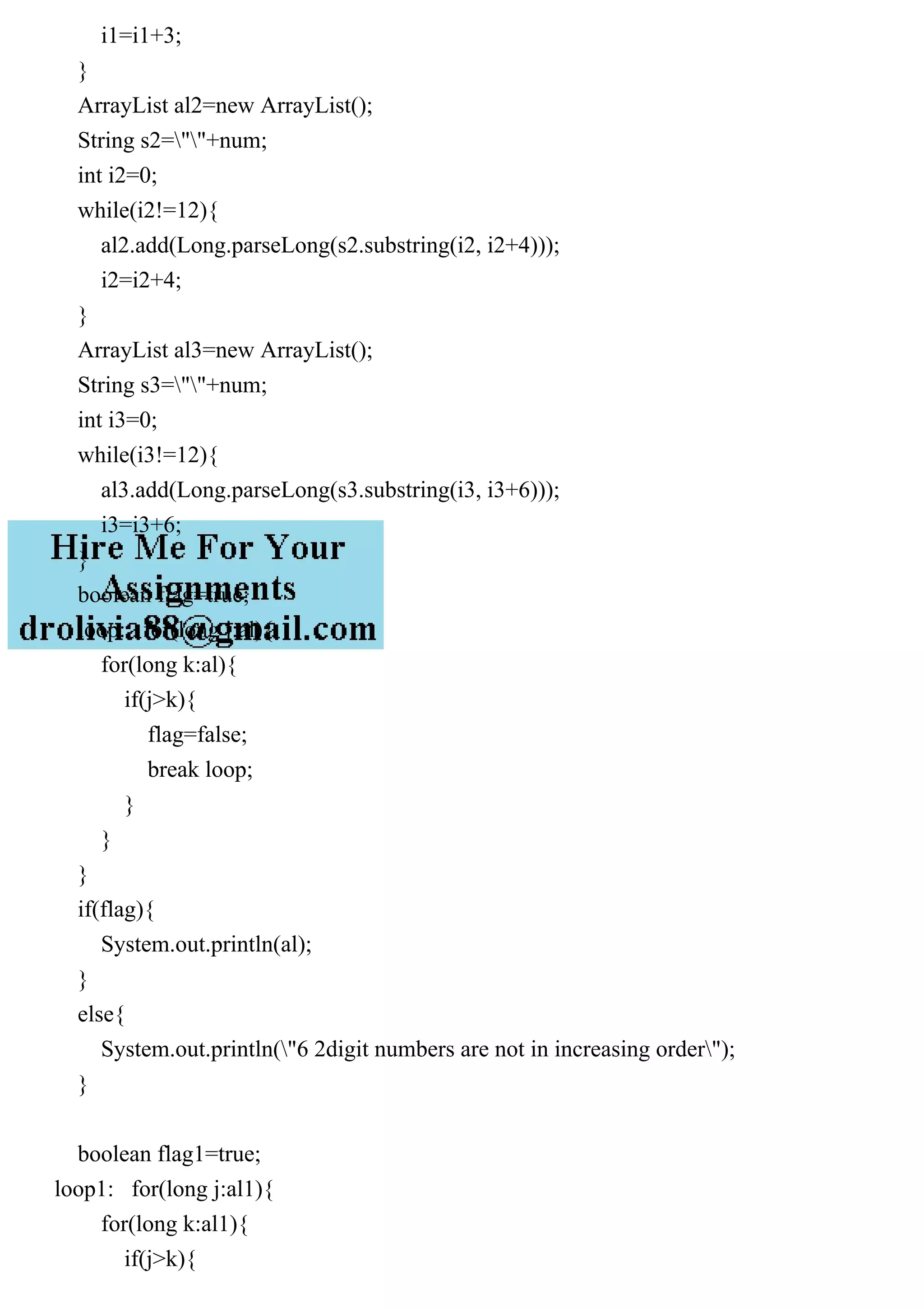 i1=i1+3;
}
ArrayList al2=new ArrayList();
String s2=""+num;
int i2=0;
while(i2!=12){
al2.add(Long.parseLong(s2.substring(i2, i2+4)));
i2=i2+4;
}
ArrayList al3=new ArrayList();
String s3=""+num;
int i3=0;
while(i3!=12){
al3.add(Long.parseLong(s3.substring(i3, i3+6)));
i3=i3+6;
}
boolean flag=true;
loop: for(long j:al){
for(long k:al){
if(j>k){
flag=false;
break loop;
}
}
}
if(flag){
System.out.println(al);
}
else{
System.out.println("6 2digit numbers are not in increasing order");
}
boolean flag1=true;
loop1: for(long j:al1){
for(long k:al1){
if(j>k){
 
