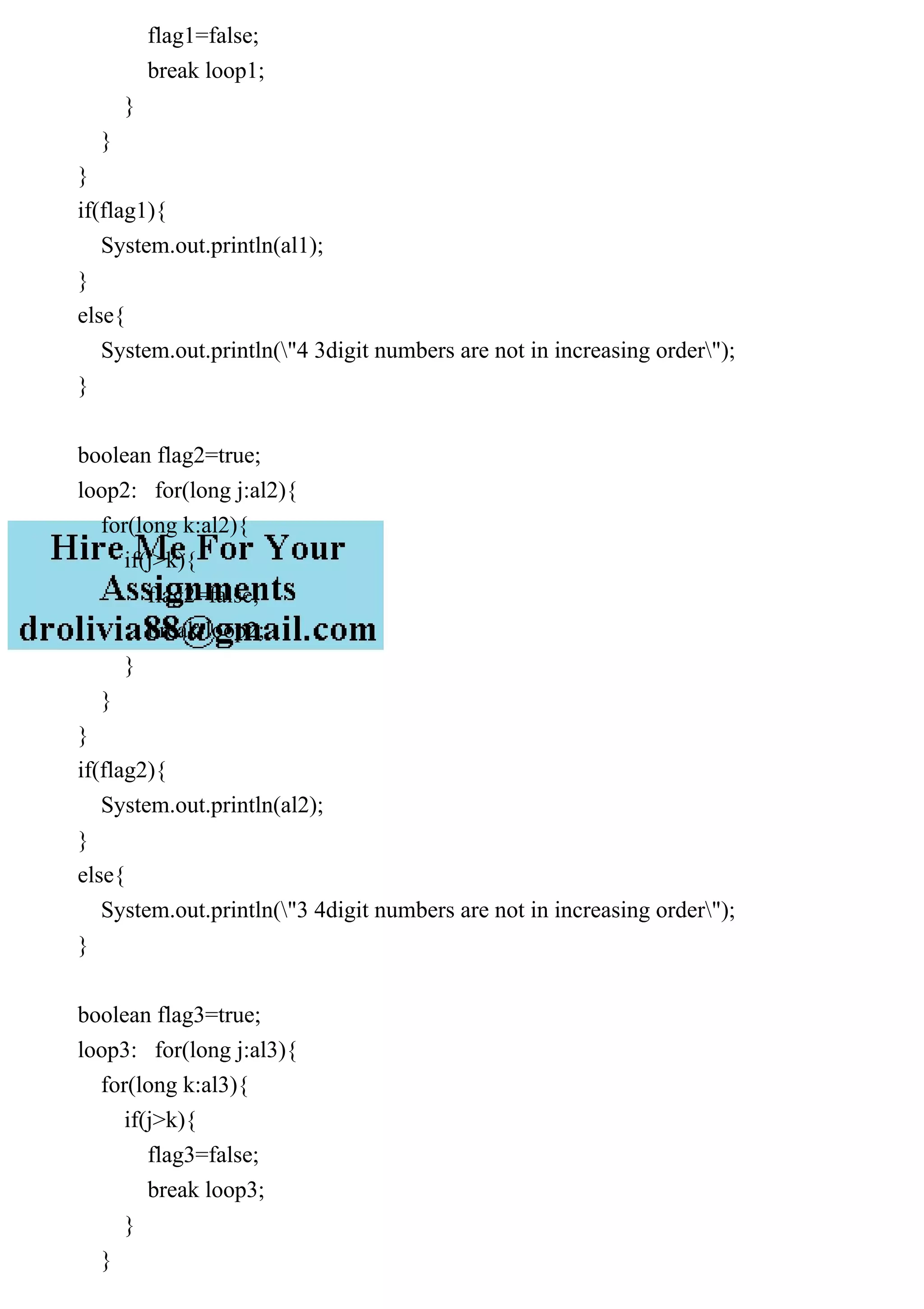flag1=false;
break loop1;
}
}
}
if(flag1){
System.out.println(al1);
}
else{
System.out.println("4 3digit numbers are not in increasing order");
}
boolean flag2=true;
loop2: for(long j:al2){
for(long k:al2){
if(j>k){
flag2=false;
break loop2;
}
}
}
if(flag2){
System.out.println(al2);
}
else{
System.out.println("3 4digit numbers are not in increasing order");
}
boolean flag3=true;
loop3: for(long j:al3){
for(long k:al3){
if(j>k){
flag3=false;
break loop3;
}
}
 