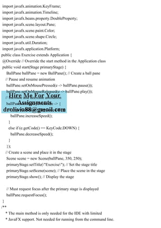 import javafx.animation.KeyFrame;
import javafx.animation.Timeline;
import javafx.beans.property.DoubleProperty;
import javafx.scene.layout.Pane;
import javafx.scene.paint.Color;
import javafx.scene.shape.Circle;
import javafx.util.Duration;
import javafx.application.Platform;
public class Exercise extends Application {
@Override // Override the start method in the Application class
public void start(Stage primaryStage) {
BallPane ballPane = new BallPane(); // Create a ball pane
// Pause and resume animation
ballPane.setOnMousePressed(e -> ballPane.pause());
ballPane.setOnMouseReleased(e -> ballPane.play());
// Increase and decrease animation
ballPane.setOnKeyPressed(e -> {
if (e.getCode() == KeyCode.UP) {
ballPane.increaseSpeed();
}
else if (e.getCode() == KeyCode.DOWN) {
ballPane.decreaseSpeed();
}
});
// Create a scene and place it in the stage
Scene scene = new Scene(ballPane, 350, 250);
primaryStage.setTitle("Exercise"); // Set the stage title
primaryStage.setScene(scene); // Place the scene in the stage
primaryStage.show(); // Display the stage
// Must request focus after the primary stage is displayed
ballPane.requestFocus();
}
/**
* The main method is only needed for the IDE with limited
* JavaFX support. Not needed for running from the command line.
 