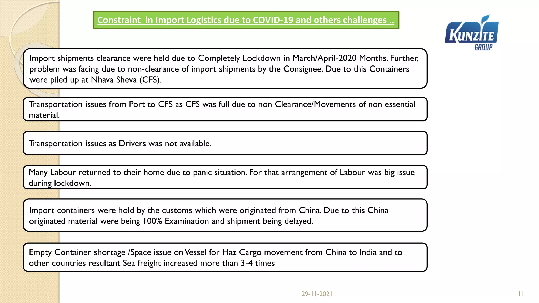 29-11-2021 11
Constraint in Import Logistics due to COVID-19 and others challenges ..
Import shipments clearance were held due to Completely Lockdown in March/April-2020 Months. Further,
problem was facing due to non-clearance of import shipments by the Consignee. Due to this Containers
were piled up at Nhava Sheva (CFS).
Transportation issues as Drivers was not available.
Many Labour returned to their home due to panic situation. For that arrangement of Labour was big issue
during lockdown.
Import containers were hold by the customs which were originated from China. Due to this China
originated material were being 100% Examination and shipment being delayed.
Transportation issues from Port to CFS as CFS was full due to non Clearance/Movements of non essential
material.
Empty Container shortage /Space issue onVessel for Haz Cargo movement from China to India and to
other countries resultant Sea freight increased more than 3-4 times
 