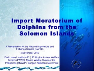 Import Moratorium of
        Dolphins from the
        Solomon Islands

 A Presentation for the National Agriculture and
          Fisheries Council (NAFCI)
                4 November 2010
Earth Island Institute (EII), Philippine Animal Welfare
   Society (PAWS), Marine Wildlife Watch of the
Philippines (MWWP), Bangon Kalikasan Movement
 