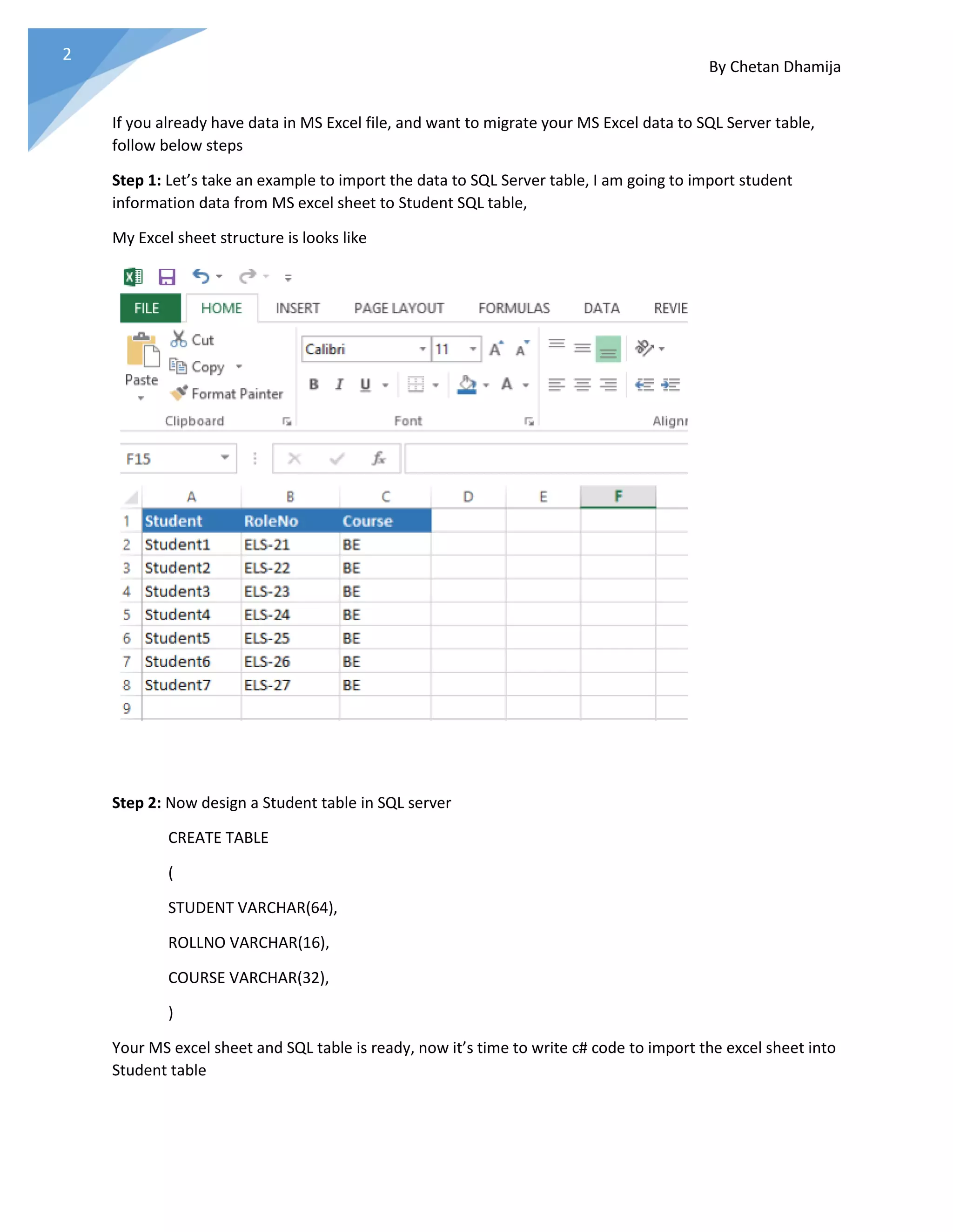 By Chetan Dhamija 2 If you already have data in MS Excel file, and want to migrate your MS Excel data to SQL Server table, follow below steps Step 1: Let’s take an example to import the data to SQL Server table, I am going to import student information data from MS excel sheet to Student SQL table, My Excel sheet structure is looks like Step 2: Now design a Student table in SQL server CREATE TABLE ( STUDENT VARCHAR(64), ROLLNO VARCHAR(16), COURSE VARCHAR(32), ) Your MS excel sheet and SQL table is ready, now it’s time to write c# code to import the excel sheet into Student table 