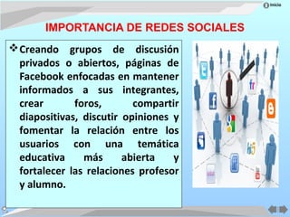 Inicio




       IMPORTANCIA DE REDES SOCIALES
 Creando grupos de discusión
  privados o abiertos, páginas de
  Facebook enfocadas en mantener
  informados a sus integrantes,
  crear       foros,       compartir
  diapositivas, discutir opiniones y
  fomentar la relación entre los
  usuarios con una temática
  educativa     más      abierta   y
  fortalecer las relaciones profesor
  y alumno.
 